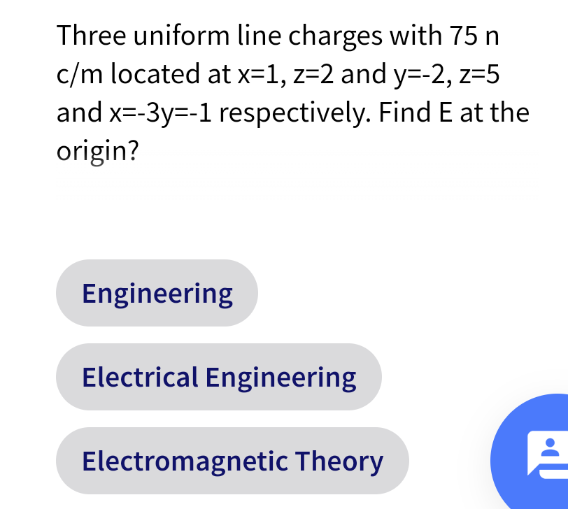 Three uniform line charges with 75 n
c/m located at x=1, z=2 and y=-2, z=5
and x=-3y=-1 respectively. Find E at the
origin?
Engineering
Electrical Engineering
Electromagnetic Theory
