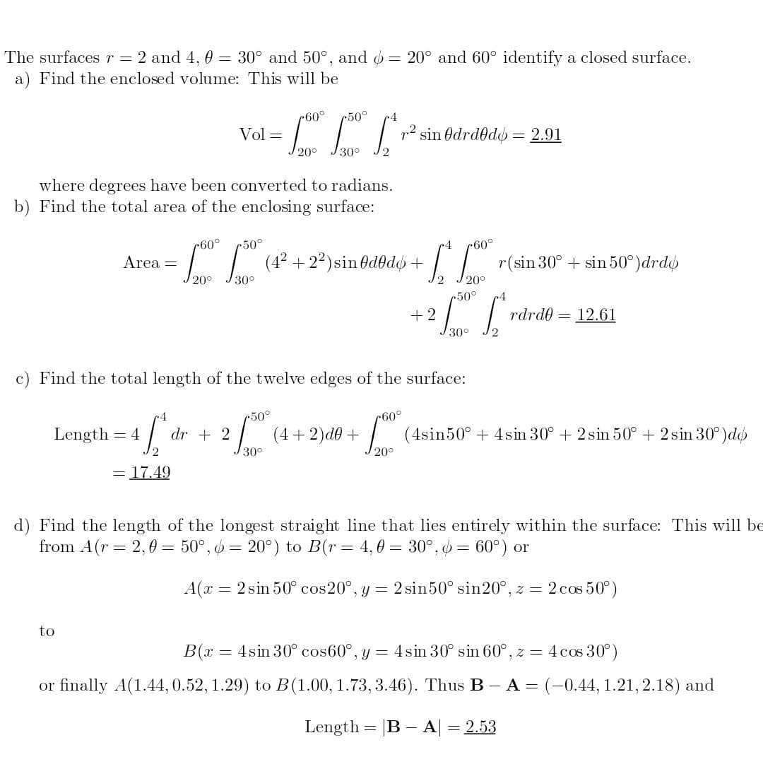 The surfaces r =
2 and 4, 0 = 30° and 50°, and = 20° and 60° identify a closed surface.
a) Find the enclosed volume: This will be
r60°
r50°
Vol =
p2 sin Odrdod = 2.91
20°
30°
where degrees have been converted to radians.
b) Find the total area of the enclosing surface:
r60°
r(sin 30° + sin 50°)drdo
20°
r60°
50°
-" |"
(4² +22)sin Od0dø +
Area =
20°
J30°
50°
+2
rdrde = 12.61
30°
c) Find the total length of the twelve edges of the surface:
r50°
Langth – 1 dr
= 4
dr + 2
(4+2)d0+
(4sin50° + 4sin 30° + 2 sin 50° + 2 sin 30°)do
2
30°
20°
= 17.49
d) Find the length of the longest straight line that lies entirely within the surface: This will be
from A(r = 2,0 = 50°, 6 = 20°) to B(r= 4,0 = 30°, o = 60°) or
A(x
= 2 sin 50° cos20°, y = 2 sin50° sin20°, z = 2 cos 50°)
to
B(x = 4sin 30° cos60°, y = 4sin 30° sin 60° , z = 4 cos 30°)
or finally A(1.44,0.52, 1.29) to B(1.00, 1.73, 3.46). Thus B- A = (-0.44, 1.21, 2.18) and
Length = |B – A| = 2.53
