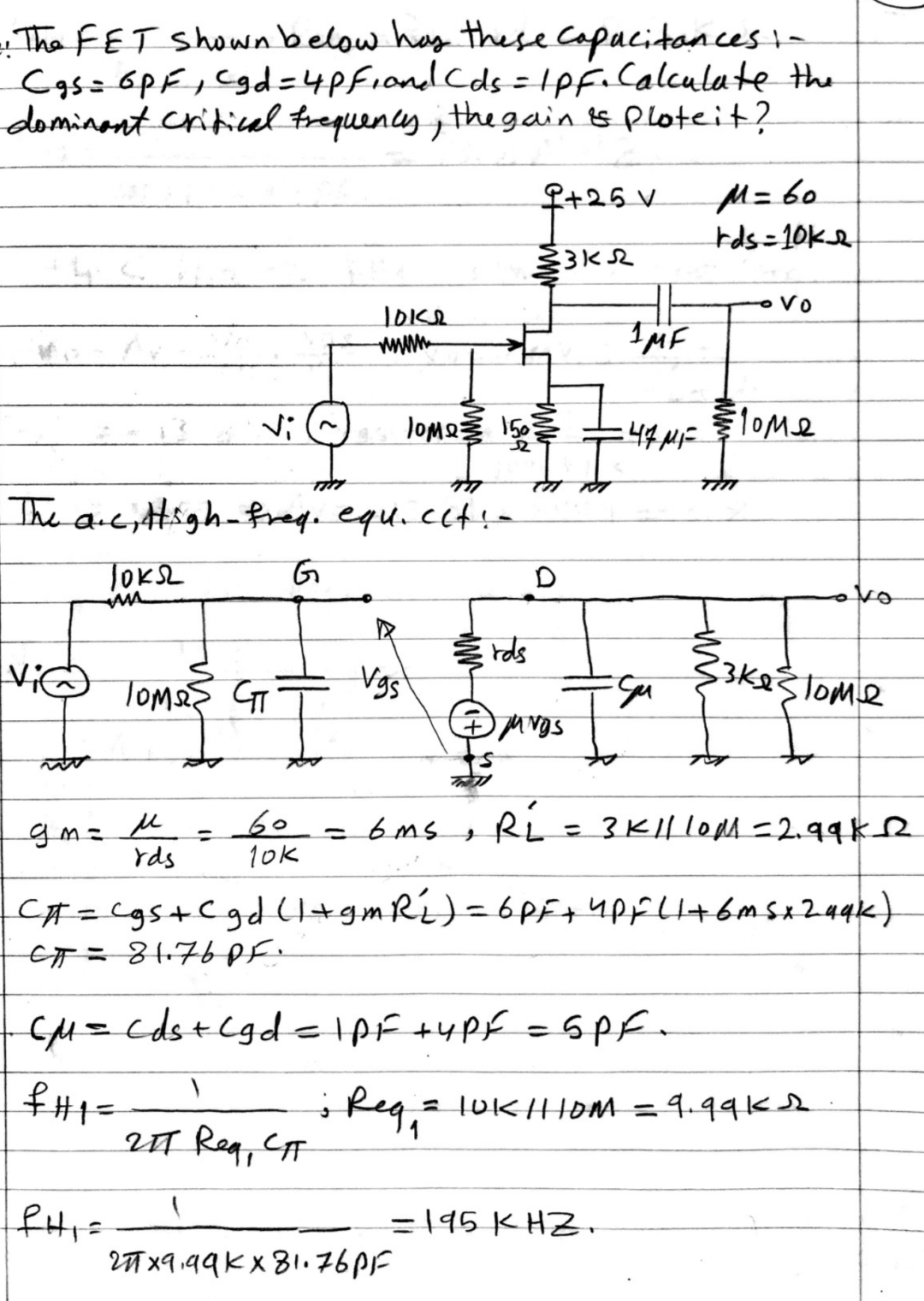 The FET Shownbelow has these Capacitances
Cas= 6pF,Cgd=4Pfionl Cds=1pf.Calculate the
dominant criticul trequency ; the gain ts ploteit?
M= 60
tds=10Ke
+25 V
Vo
www
MF
Vi(^
lOM2 15 44we
:44MF
lome
The are; ttigh- freg. equ.ccf-
TOKSL
rds
Vgs
Tomas GT
gm²
rds
Ri
= 3 K|l loMM 2.99ke
%3D
10k
C#=Cgs+Cgd (+gmRi)= 6Pf+4pFLl+6msx24qk)
CM=cds+Cgdelpf +4Pf =6Pf.
sReg,aluKHoM = 4.99K
%3D
UT Reg, CT
=195 K HZ.
%3D
27 x9.99Kx 81.76PF
