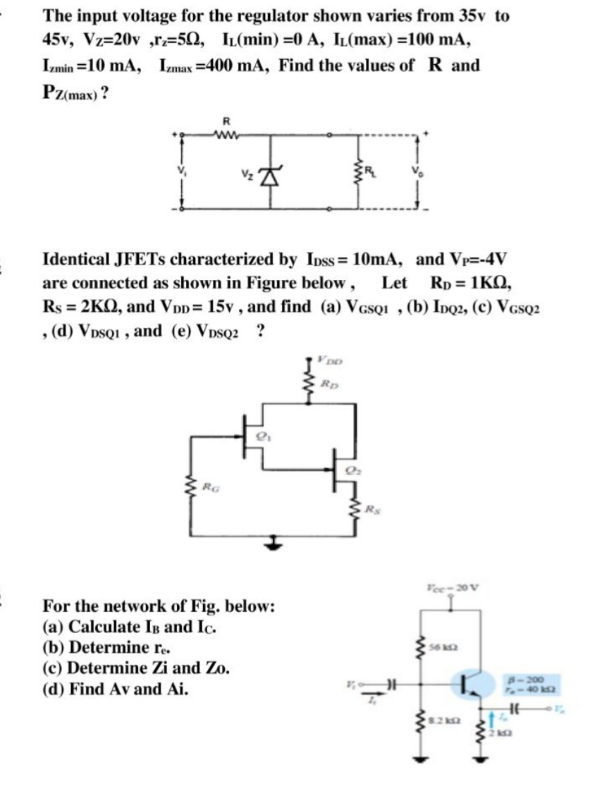 The input voltage for the regulator shown varies from 35v to
45v, Vz=20v ,r=5Q, IL(min) =0 A, IL(max) =100 mA,
Izmin =10 mA, Izmax =400 mA, Find the values of R and
Pz(max) ?
Identical JFETS characterized by Inss = 10mA, and Vp=-4V
are connected as shown in Figure below,
Rs = 2KQ, and V Dp= 15v , and find (a) VGsQI , (b) Inq2, (c) VcsQ2
, (d) VpsQI , and (e) VDSQ2 ?
Let
Rp = 1KQ,
Rp
RG
Vee-20 V
For the network of Fig. below:
(a) Calculate IB and Ic.
(b) Determine r.
(c) Determine Zi and Zo.
56 k2
8-200
(d) Find Av and Ai.
82k9
