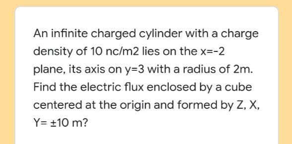 An infinite charged cylinder with a charge
density of 10 nc/m2 lies on the x=-2
plane, its axis on y=3 with a radius of 2m.
Find the electric flux enclosed by a cube
centered at the origin and formed by Z, X,
Y= +10 m?
