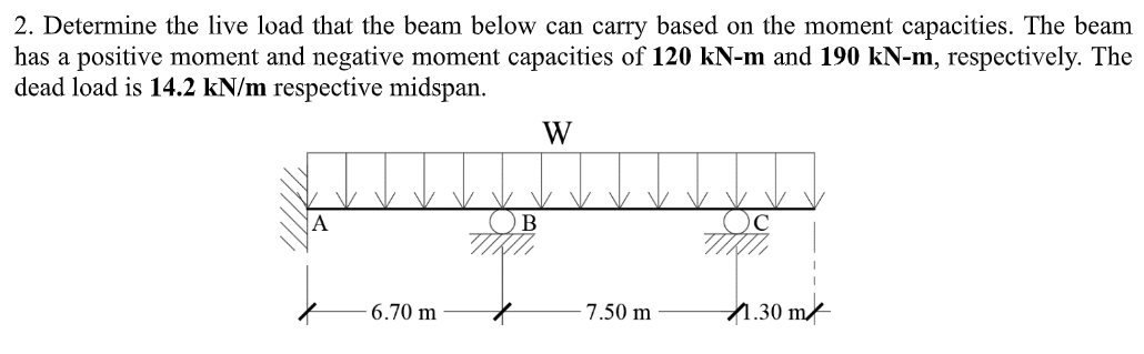 2. Determine the live load that the beam below can carry based on the moment capacities. The beam
has a positive moment and negative moment capacities of 120 kN-m and 190 kN-m, respectively. The
dead load is 14.2 kN/m respective midspan.
W
B
2
6.70 m
7.50 m
C
1.30 m