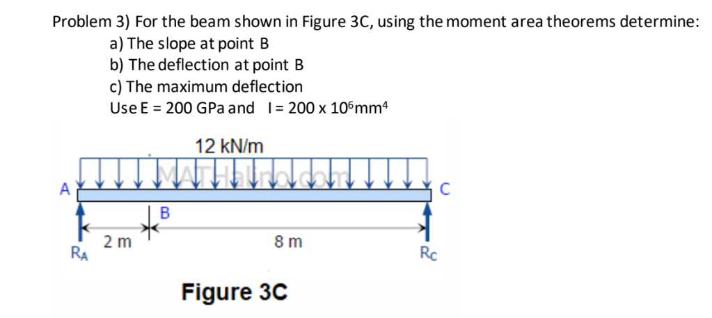 Problem 3) For the beam shown in Figure 3C, using the moment area theorems determine:
a) The slope at point B
b) The deflection at point B
c) The maximum deflection
Use E = 200 GPa and 1= 200 x 106mmª
RA
2 m
B
12 kN/m
8 m
Figure 3C
Rc
C