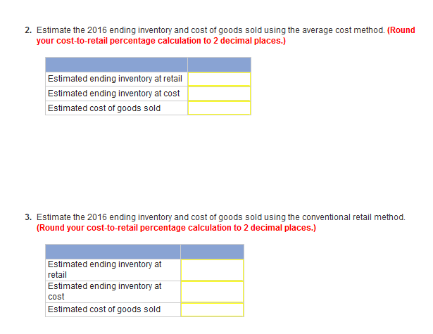 2. Estimate the 2016 ending inventory and cost of goods sold using the average cost method. (Round
your cost-to-retail percentage calculation to 2 decimal places.)
Estimated ending inventory at retail
Estimated ending inventory at cost
Estimated cost of goods sold
3. Estimate the 2016 ending inventory and cost of goods sold using the conventional retail method.
(Round your cost-to-retail percentage calculation to 2 decimal places.)
Estimated ending inventory at
retail
Estimated ending inventory at
cost
Estimated cost of goods sold