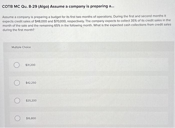 COTB MC Qu. 8-29 (Algo) Assumé a company is preparing a...
Assume a company is preparing a budget for its first two months of operations. During the first and second months it
expects credit sales of $48,000 and $70,000, respectively. The company expects to collect 35% of its credit sales in the
month of the sale and the remaining 65% in the following month. What is the expected cash collections from credit sales
during the first month?
Multiple Choice
O $31,200
$42,250
$25,200
$16,800