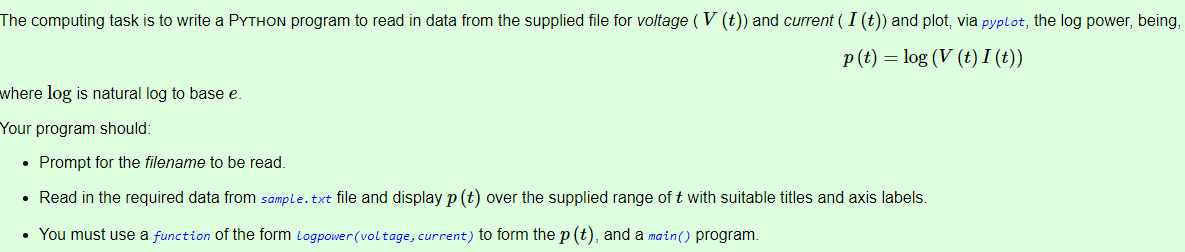 The computing task is to write a PYTHON program to read in data from the supplied file for voltage ( V (t)) and current ( I (t)) and plot, via pyplot, the log power, being,
p(t) = log (V (t) I (t))
where log is natural log to base e.
Your program should:
• Prompt for the filename to be read.
• Read in the required data from sample.txt file and display p (t) over the supplied range of t with suitable titles and axis labels.
• You must use a function of the form Logpower(voltage, current) to form the p (t), and a main() program.
