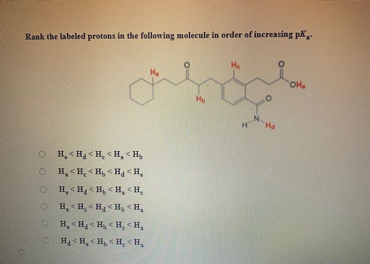 Rank the labeled protons in the following molecule in order of increasing pK,.
Ha
a
H> 'H > 'H > PH >'H
'H > 'H > 'H > 'H - 'H
H, <Hq<H, < H, < H,
ia
O H,<H < Ha < H, <H,
O H, <H,< H, - H, < H,
O H<H, < H, < H, <H,
