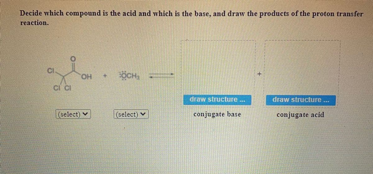 Decide which compound is the acid and which is the base, and draw the products of the proton transfer
reaction.
HO
TOCH
+.
ciraw/Structure
draw structure.
(select) v
(select) v
conjugate base
conjugate acid
