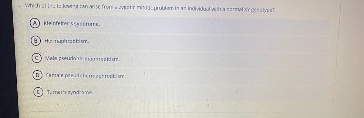 Which of the following can arise from a zygotic mitotic problem in an individual with a normal XY genotype?
A) Kleinfelter's syndrome.
B
Hermaphroditism.
Male pseudohermaphroditism.
Female pseudohermaphroditism.
E
Turner's syndrome.
