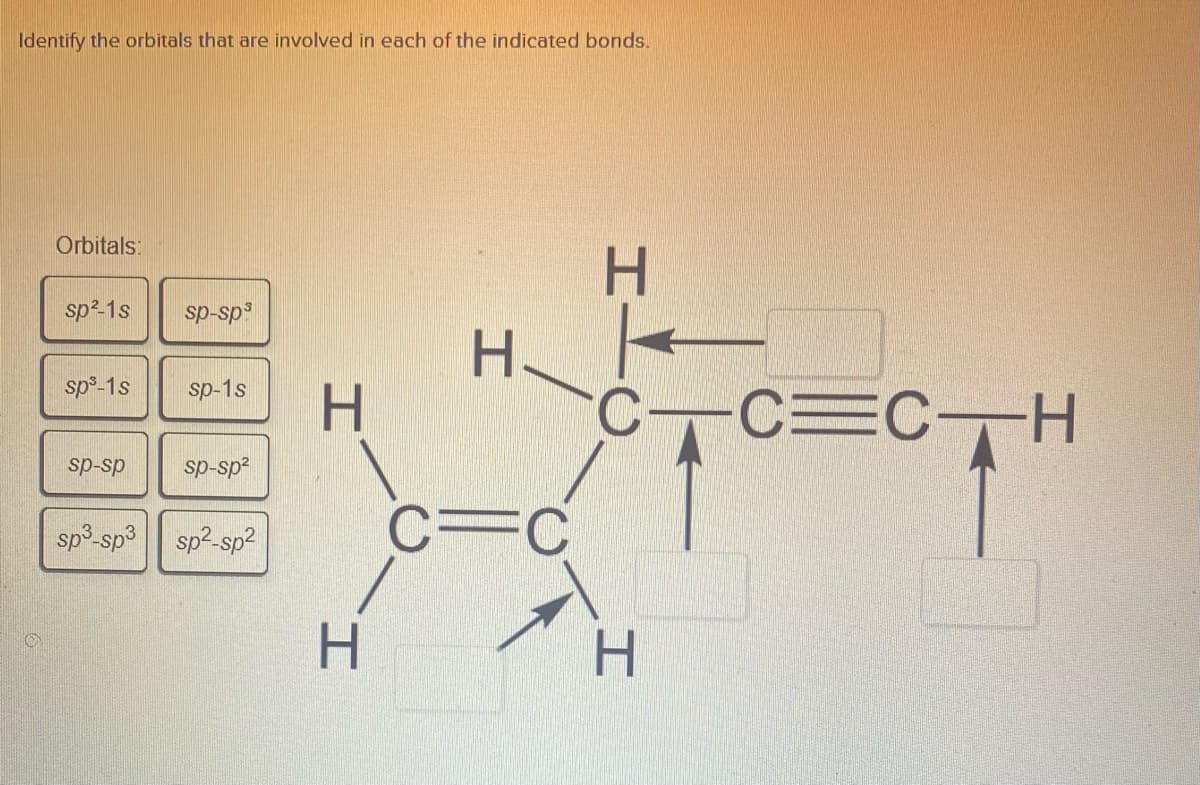 Identify the orbitals that are involved in each of the indicated bonds.
Orbitals:
H.
sp²-1s
sp-sp3
H.
CC=CH
sp°-1s
sp-1s
H.
sp-sp
sp-sp2
C=C
sp3-sp3
sp²-sp2
H.
H.
