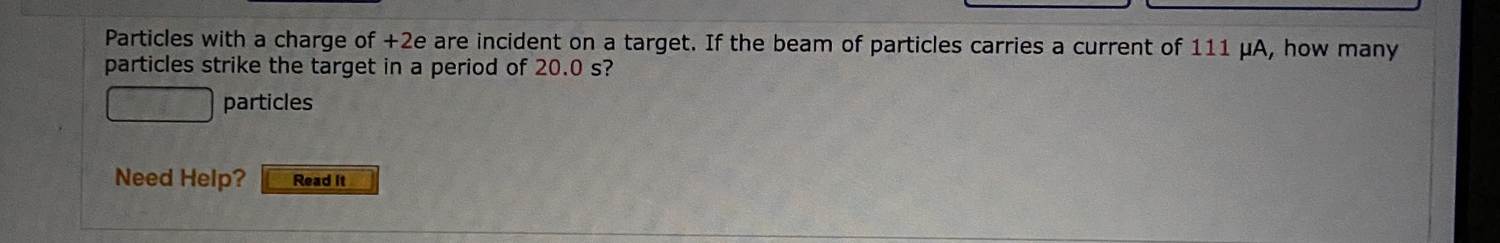 Particles with a charge of +2e are incident on a target. If the beam of particles carries a current of 111 µA, how many
particles strike the target in a period of 20.0 s?
particles
