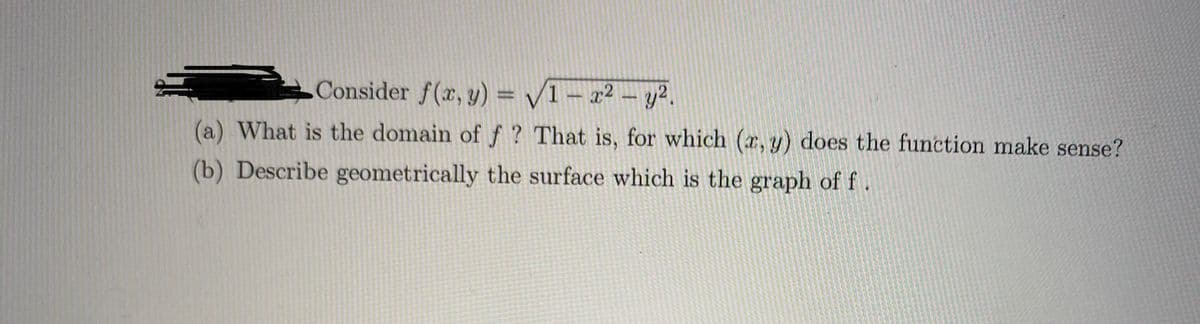 Consider \( f(x, y) = \sqrt{1 - x^2 - y^2} \).

(a) What is the domain of \( f \)? That is, for which \((x, y)\) does the function make sense?

(b) Describe geometrically the surface which is the graph of \( f \).