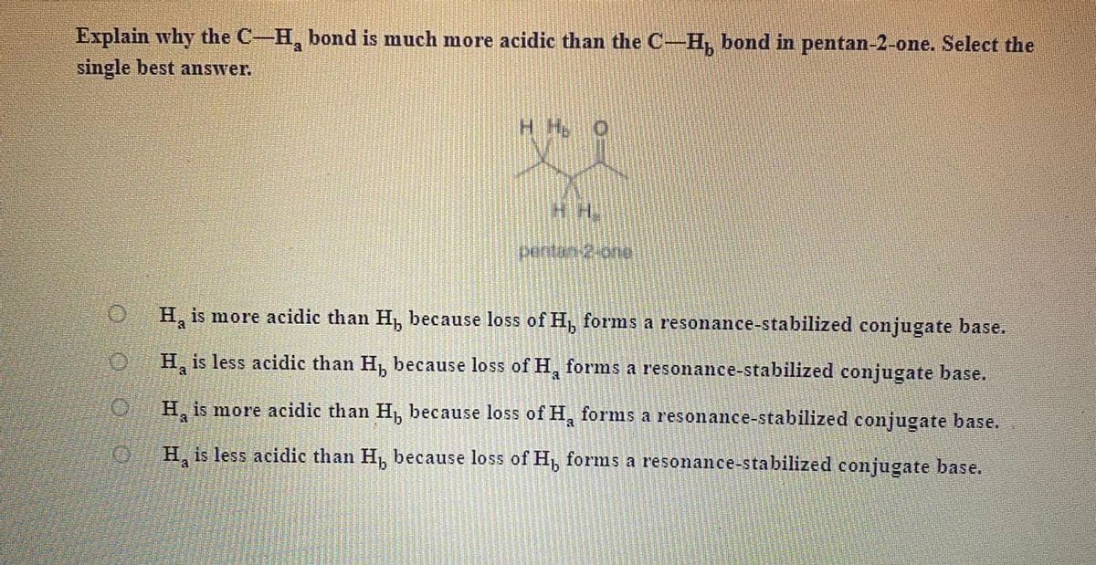 Explain why the C-H, bond is much more acidic than the C-H, bond in pentan-2-one. Select the
single best answer.
HH.
perfar
0H, is more acidic than H, because loss of H, forms a resonance-stabilized conjugate base.
H, is less acidic than H, because loss of H, forms a resonance-stabilized conjugate base.
H, is more acidic than H, because loss of H, forms a resonance-stabilized conjugate base.
a.
H, is less acidic than H, because loss of H, forms a resonance-sta bilized conjugate base.
