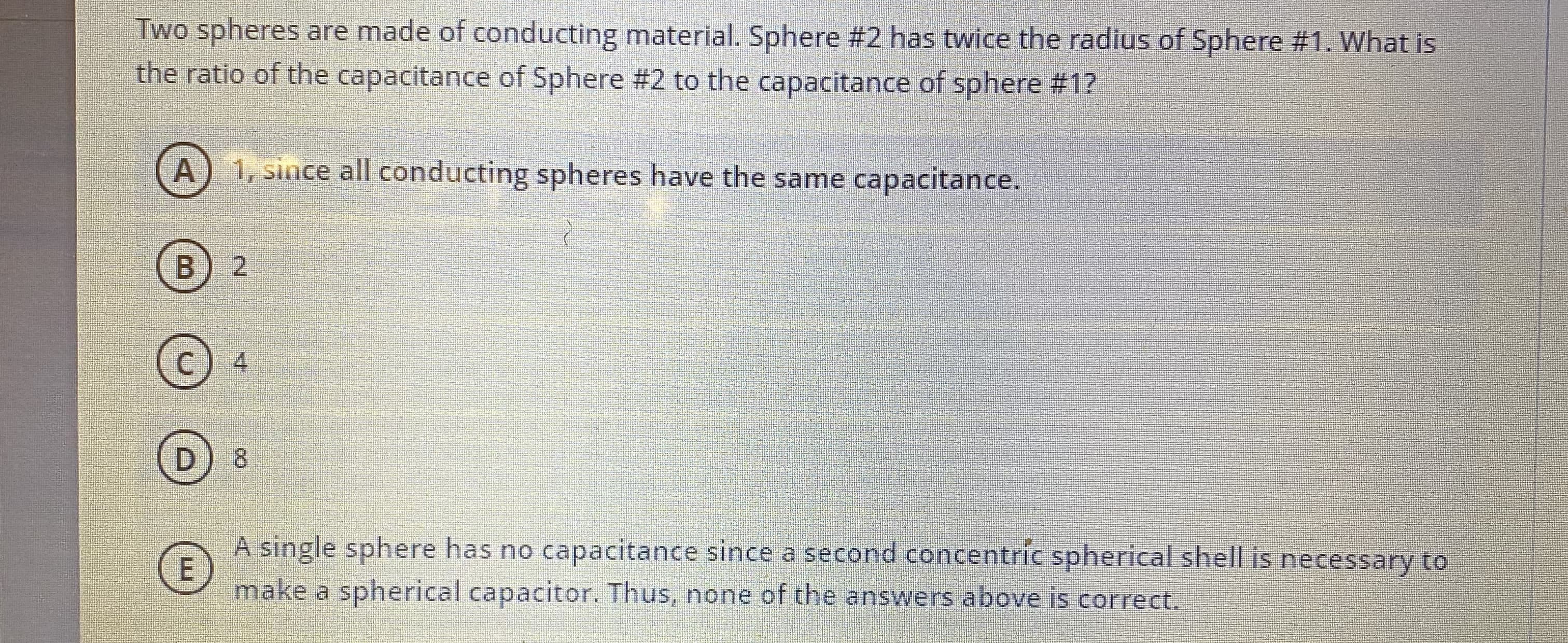 Two spheres are made of conducting material. Sphere #2 has twice the radius of Sphere #1. What is
the ratio of the capacitance of Sphere #2 to the capacitance of sphere #1?
