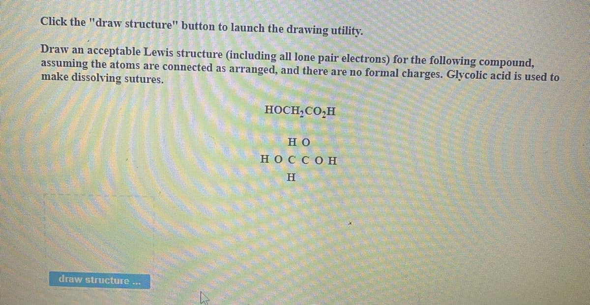 Click the "draw structure" button to launch the drawing utility.
Draw an acceptable Lewis structure (including all lone pair electrons) for the following compound,
assuming the atoms are connected as arranged, and there are no formal charges. Glycolic acid is used to
make dissolving sutures.
HOCH,CO,H
но
НОССОН
H
draw structure ...
