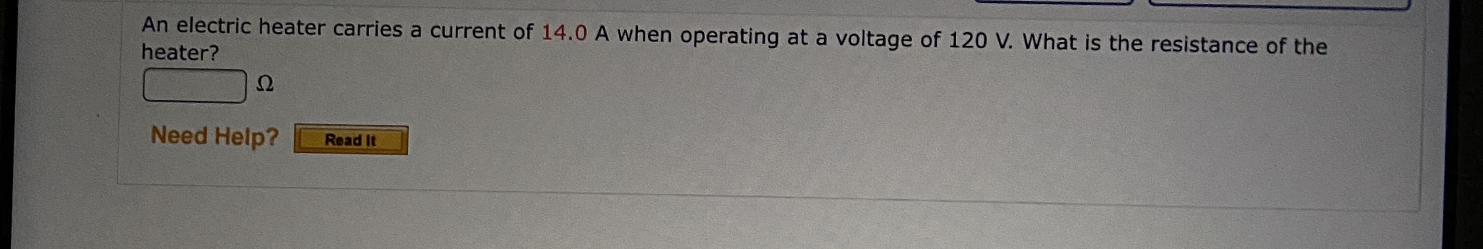 An electric heater carries a current of 14.0 A when operating at a voltage of 120 V. What is the resistance of the
heater?
