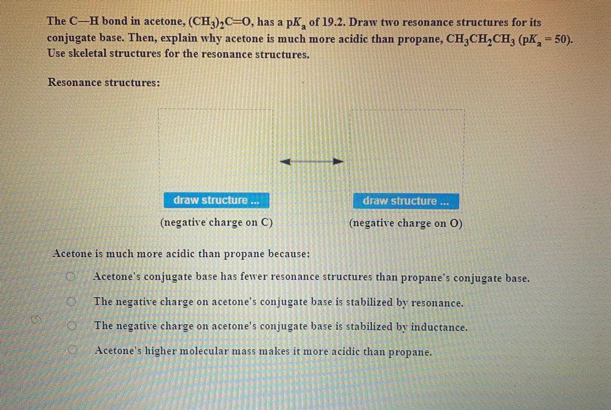 The C-H bond in acetone, (CH,),C=0, has a pk, of 19.2. Draw two resonance structures for its
conjugate base. Then, explain why acetone is much more acidic than propane, CH,CH,CH, (pK,= 50).
Use skeletal structures for the resonance structures.
Resonance structures:
draw structure
draw structure
(negative charge on C)
(negative charge on O)
Acetone is much more acidic than propane because:
Acetone's conjugate base has fewer resonance structures than propane's conjugate base.
The negative charge on acetone's conjugate base is stabilized by resonance.
The negative charge on acetone's conjugate base is stabilized by inductance,
Acetone's higher molecular mass makes it more acidic than propane.
