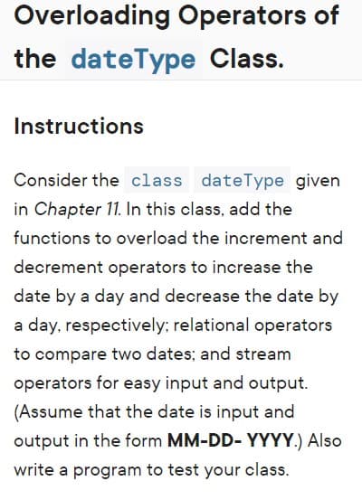 Overloading Operators of
the dateType Class.
Instructions
Consider the class dateType given
in Chapter 11. In this class, add the
functions to overload the increment and
decrement operators to increase the
date by a day and decrease the date by
a day, respectively; relational operators
to compare two dates; and stream
operators for easy input and output.
(Assume that the date is input and
output in the form MM-DD- YYYY.) Also
write a program to test your class.
