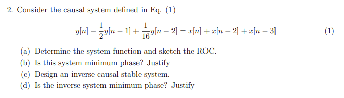 2. Consider the causal system defined in Eq. (1)
1
yln] - Un-1] + 비n-2] = z[n] + z[n-2] + 피[n - 3]
(1)
16
(a) Determine the system function and sketch the ROC.
(b) Is this system minimum phase? Justify
(c) Design an inverse causal stable system.
(d) Is the inverse system minimum phase? Justify
