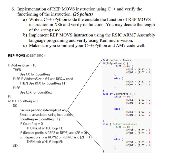 6. Implementation of REP MOVS instruction using C++ and verify the
functioning of the instruction. (25 points)
a) Write a C++ /Python code the emulate the function of REP MOVS
instruction in X86 and verify its function. You may decide the length
of the string used.
b) Implement REP MOVS instruction using the RSIC ARM7 Assembly
language programing and verify using Keil micro-vision.
c) Make sure you comment your C++/Python and AM7 code well.
REP MOVS (DEST SRC)
Destination = Source;
if(IsByteMove ()) {
if (DF 0) {
IF AddressSize = 16
(E)SI = (E)SI + 1;
(E)DI = (E)DI + 1;
THEN
Use CX for CountReg;
ELSE IF AddressSize = 64 and REX.W used
THEN Use RCX for CountReg; Fl;
else {
(E)SI - (E)SI - 1;
(E)DI = (E)DI - 1;
ELSE
Use ECX for CountReg;
}
else if(IswordMove ()) {
Fl;
if (DF 0) {
WHILE CountReg = 0
DO
(E)SI = (E)SI + 2;
(E) DI = (E)DI + 2;
else (
Service pending interrupts (if anyk
Execute associated string instruction:
CountReg + (CountReg - 1);
IF CountReg = 0
THEN exit WHILE loop; Fl;
IF (Repeat prefix is REPZ or REPE) and (ZF = 0)
or (Repeat prefix is REPNZ or REPNE) and (ZF = 1)\
THEN exit WHILE loop; Fl;
(E)SI = (E)SI - 2;
(E)DI = (E)DI - 2;
}
}
else { //doubleword move
if (DF 0) {
(E)SI = (E)SI + 4;
(E) DI - (E) DI + 4;
else {
(E)SI = (E)SI - 4;
(E) DI = (E)DI
OD;
4;
