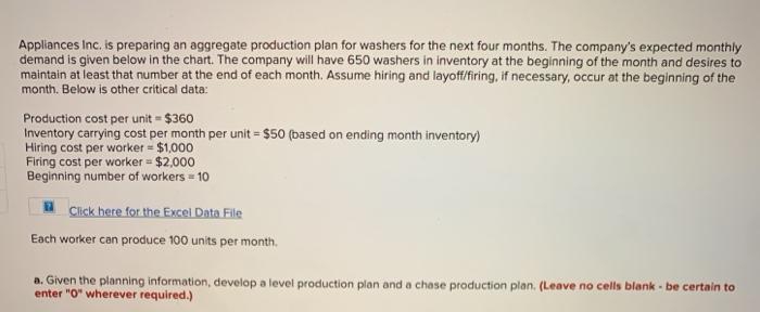 Appliances Inc. is preparing an aggregate production plan for washers for the next four months. The company's expected monthly
demand is given below in the chart. The company will have 650 washers in inventory at the beginning of the month and desires to
maintain at least that number at the end of each month. Assume hiring and layoff/firing, if necessary, occur at the beginning of the
month. Below is other critical data:
Production cost per unit = $360
Inventory carrying cost per month per unit = $50 (based on ending month inventory)
Hiring cost per worker = $1,000
Firing cost per worker = $2,000
Beginning number of workers = 10
a Click here for the Excel Data File
Each worker can produce 100 units per month.
a. Given the planning information, develop a level production plan and a chase production plan. (Leave no cells blank - be certain to
enter "O" wherever required.)
