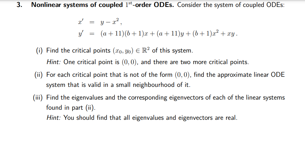 3.
Nonlinear systems of coupled 1st-order ODEs. Consider the system of coupled ODES:
y - x²,
(a +11)(b +1)x+ (a + 11)y + (b + 1)x² + xy .
x'
y'
=
=
(i) Find the critical points (xo, yo) E R2 of this system.
Hint: One critical point is (0,0), and there are two more critical points.
(ii) For each critical point that is not of the form (0,0), find the approximate linear ODE
system that is valid in a small neighbourhood of it.
(iii) Find the eigenvalues and the corresponding eigenvectors of each of the linear systems
found in part (ii).
Hint: You should find that all eigenvalues and eigenvectors are real.