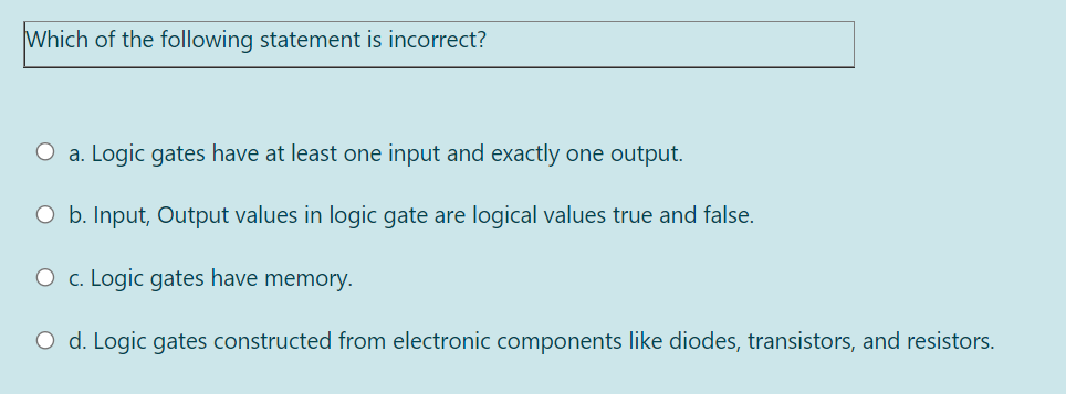 Which of the following statement is incorrect?
a. Logic gates have at least one input and exactly one output.
O b. Input, Output values in logic gate are logical values true and false.
O c. Logic gates have memory.
O d. Logic gates constructed from electronic components like diodes, transistors, and resistors.
