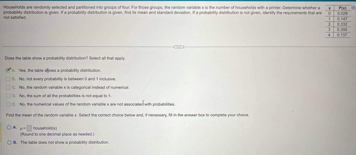 Households are randomly selected and partitioned into groups of four. For those groups, the random variable x is the number of households with a printer. Determine whether a
probability distribution is given. If a probability distribution is given, find its mean and standard deviation. If a probability distribution is not given, identify the requirements that are
not satisfied.
10-234
P(x)
0.028
0.147
0.332
0.356
0.137
Does the table show a probability distribution? Select all that apply.
A. Yes, the table shows a probability distribution.
B. No, not every probability is between 0 and 1 inclusive.
C. No, the random variable x is categorical instead of numerical.
D. No, the sum of all the probabilities is not equal to 1.
E. No, the numerical values of the random variable x are not associated with probabilities.
Find the mean of the random variable x. Select the correct choice below and, if necessary, fill in the answer box to complete your choice.
O A. με
household(s)
(Round to one decimal place as needed.)
OB. The table does not show a probability distribution.