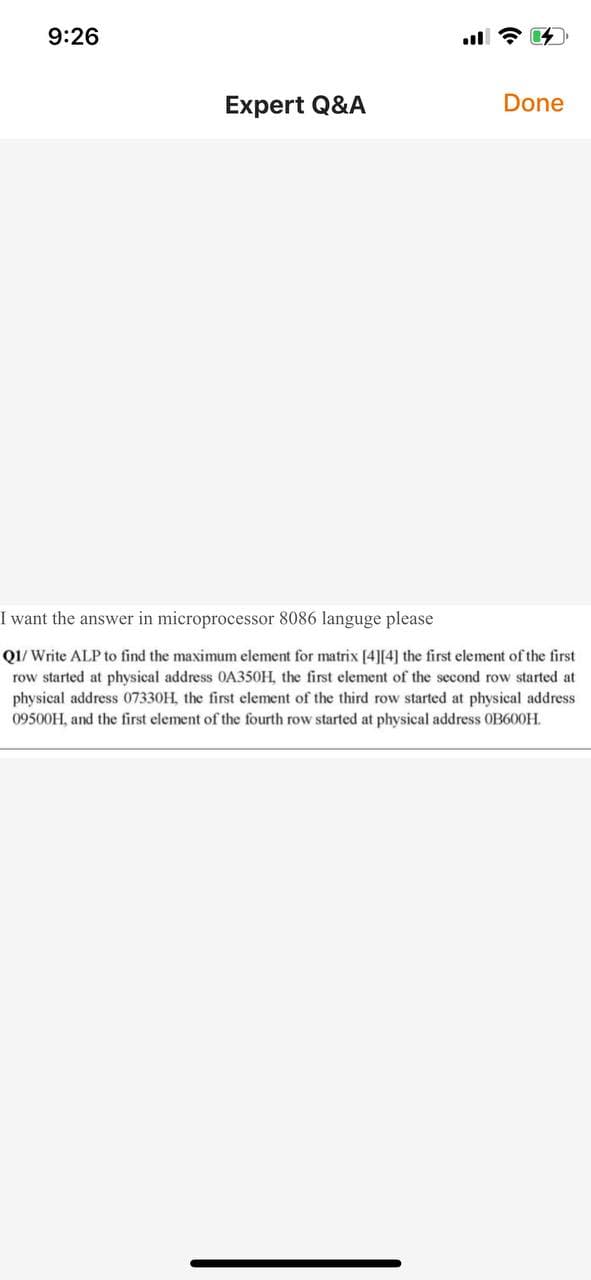 9:26
Expert Q&A
Done
I want the answer in microprocessor 8086 languge please
Q1/ Write ALP to find the maximum element for matrix [4][4] the first element of the first
row started at physical address 0A350H, the first element of the sccond row started at
physical address 07330H, the first element of the third row started at physical address
09500H, and the first element of the fourth row started at physical address OB600H.
