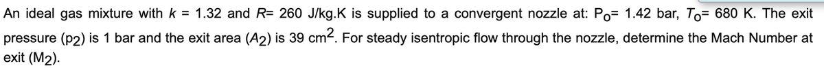 An ideal gas mixture with k = 1.32 and R= 260 J/kg.K is supplied to a convergent nozzle at: Po= 1.42 bar, To= 680 K. The exit
pressure (p2) is 1 bar and the exit area (A2) is 39 cm². For steady isentropic flow through the nozzle, determine the Mach Number at
exit (M2).
