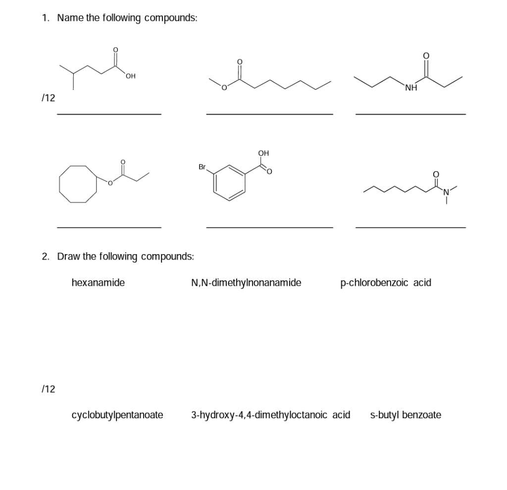 1. Name the following compounds:
OH
NH
/12
OH
Br
2. Draw the following compounds:
hexanamide
N,N-dimethylnonanamide
p-chlorobenzoic acid
/12
cyclobutylpentanoate
3-hydroxy-4,4-dimethyloctanoic acid
s-butyl benzoate
