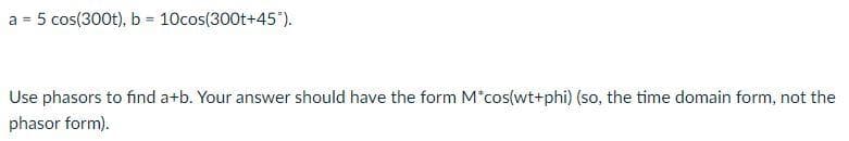 a = 5 cos(300t), b = 10cos(300t+45°).
%3!
Use phasors to find a+b. Your answer should have the form M*cos(wt+phi) (so, the time domain form, not the
phasor form).
