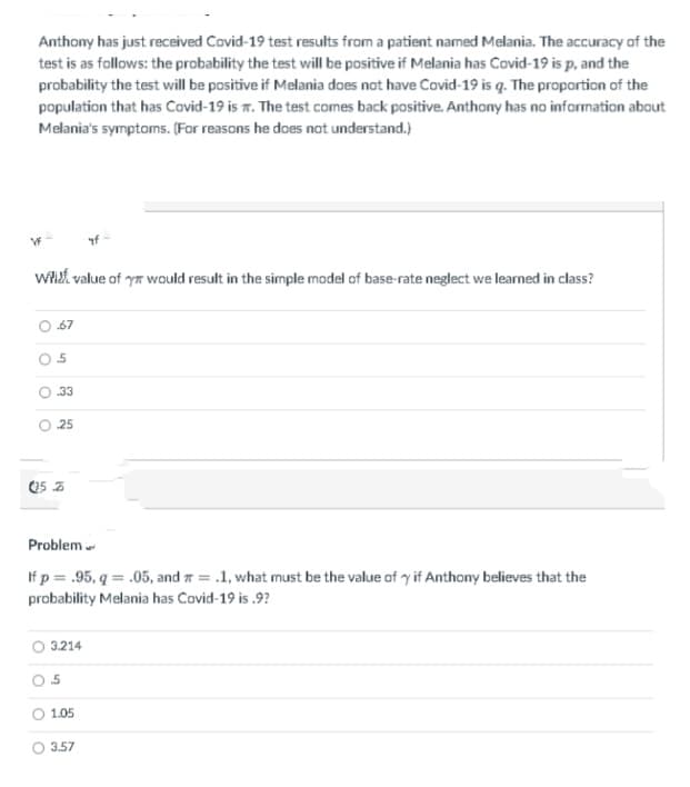 Anthony has just received Covid-19 test results from a patient named Melania. The accuracy of the
test is as follows: the probability the test will be positive if Melania has Covid-19 is p, and the
probability the test will be positive if Melania does not have Covid-19 is q. The proportion of the
population that has Covid-19 is 7. The test comes back positive. Anthony has no information about
Melania's symptoms. (For reasons he does not understand.)
wiet value of ya would result in the simple model of base-rate neglect we learned in class?
67
O 33
25
Problem
If p = .95, q = .05, and a = .1, what must be the value of y if Anthony believes that the
probability Melania has Covid-19 is .9?
3.214
O 1.05
O 3.57
