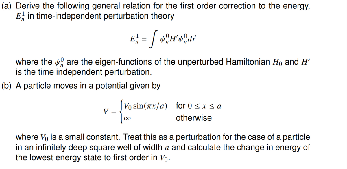 (a) Derive the following general relation for the first order correction to the energy,
E, in time-independent perturbation theory
where the 0 are the eigen-functions of the unperturbed Hamiltonian Ho and H'
is the time independent perturbation.
(b) A particle moves in a potential given by
Vo sin(ax/a) for 0 < x < a
V :
%D
otherwise
where Vo is a small constant. Treat this as a perturbation for the case of a particle
in an infinitely deep square well of width a and calculate the change in energy of
the lowest energy state to first order in Vo.
