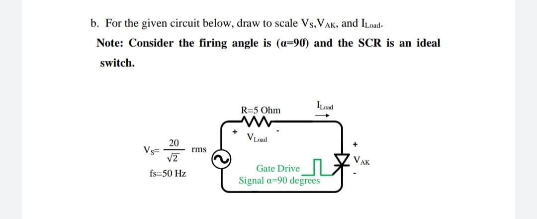 b. For the given circuit below, draw to scale Vs, VAK, and ILoad-
Note: Consider the firing angle is (a=90) and the SCR is an ideal
switch.
ILoad
R=5 Ohm
VLoad
20
Vs=
rms
VAK
Gate Drive
fs=50 Hz
Signal a=90 degrees
