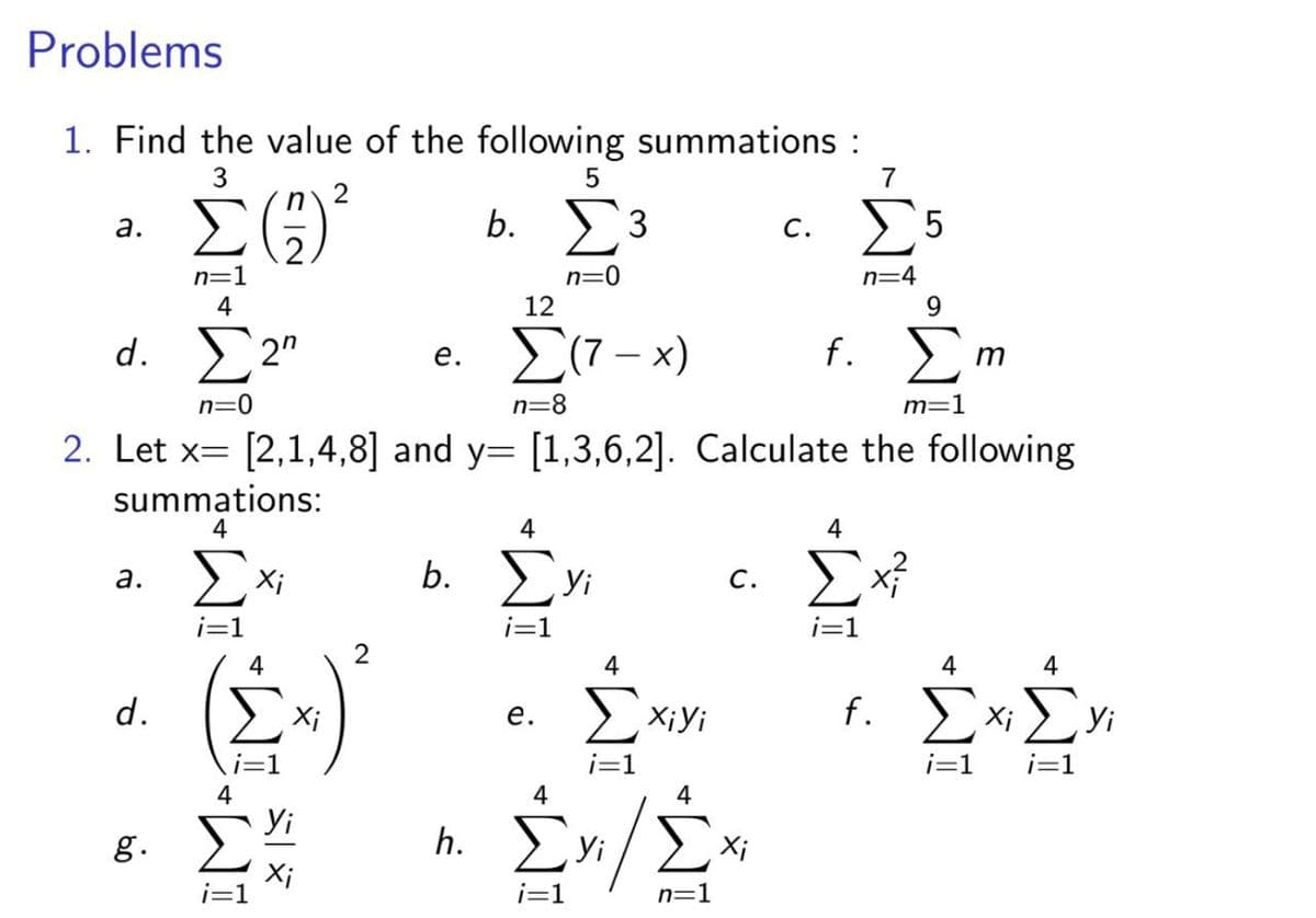 Problems
1. Find the value of the following summations :
3
7
2
b. 3
c. 5
а.
С.
n=1
4
n=4
12
9.
d. 2"
e. (7 - x)
f. E
е.
n=0
n=8
m=1
2. Let x= [2,1,4,8] and y= [1,3,6,2]. Calculate the following
summations:
4
4
b. yi
а.
Xi
с.
i=1
i=1
i=1
4
4
4
d.
f. E
Xi> yi
Xi
е.
X¡Yi
i=1
i=1
4
4
4
Yi
g.
h.
Yi
Xi
i=1
n=1
