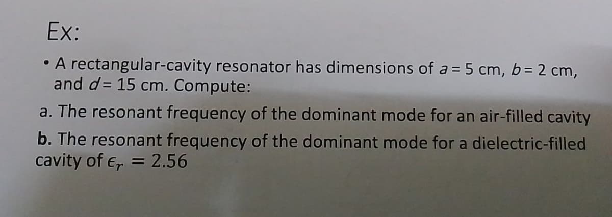 Ex:
• A rectangular-cavity resonator has dimensions of a = 5 cm, b= 2 cm,
and d= 15 cm. Compute:
a. The resonant frequency of the dominant mode for an air-filled cavity
b. The resonant frequency of the dominant mode for a dielectric-filled
cavity of E, = 2.56
