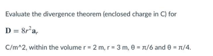 Evaluate the divergence theorem (enclosed charge in C) for
D = 8r'a,
C/m^2, within the volume r = 2 m, r = 3 m, 0 = T/6 and 0 = 1/4.
