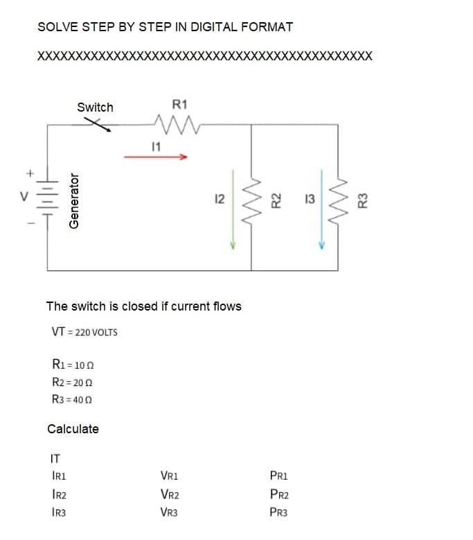 1
SOLVE STEP BY STEP IN DIGITAL FORMAT
XXXXX
Switch
Generator
R₁ = 100
R2 = 2002
R3=400
IT
Calculate
IR1
IR2
IR3
11
The switch is closed if current flows
VT = 220 VOLTS
R1
12
VR1
VR2
VR3
ww
R2
PR1
PR2
PR3
13
www
XX
દસ