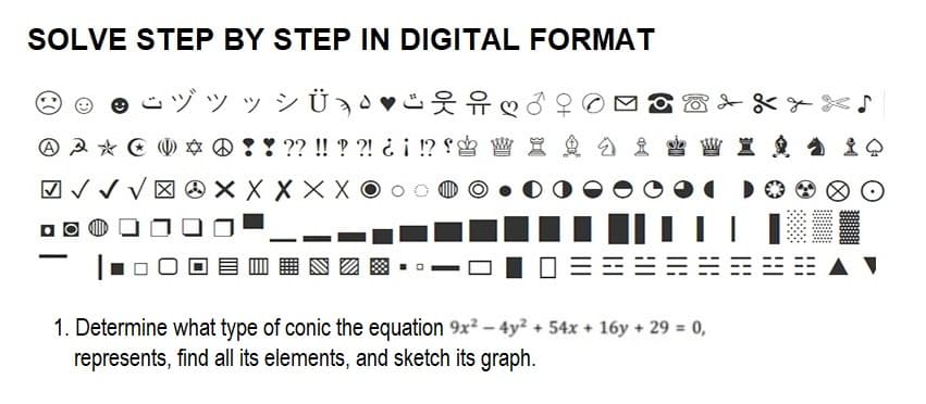 SOLVE STEP BY STEP IN DIGITAL FORMAT
yyy VÜ Ð•♥❤
* ! ! ?? !! ??! ¿¡ !? W X a
A A * *
-
√√ XXX X X XO
XXxx♪
I Q
1. Determine what type of conic the equation 9x² - 4y² + 54x + 16y + 29 = 0,
represents, find all its elements, and sketch its graph.