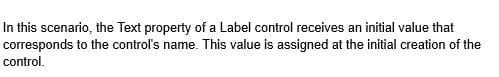 In this scenario, the Text property of a Label control receives an initial value that
corresponds to the control's name. This value is assigned at the initial creation of the
control.