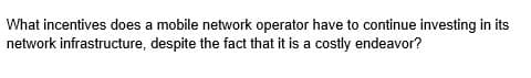 What incentives does a mobile network operator have to continue investing in its
network infrastructure, despite the fact that it is a costly endeavor?