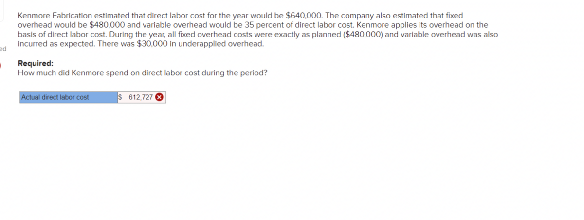 ed
.
Kenmore Fabrication estimated that direct labor cost for the year would be $640,000. The company also estimated that fixed
overhead would be $480,000 and variable overhead would be 35 percent of direct labor cost. Kenmore applies its overhead on the
basis of direct labor cost. During the year, all fixed overhead costs were exactly as planned ($480,000) and variable overhead was also
incurred as expected. There was $30,000 in underapplied overhead.
Required:
How much did Kenmore spend on direct labor cost during the period?
Actual direct labor cost
$ 612,727 X