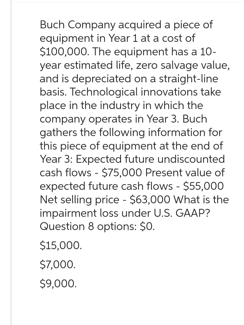 Buch Company acquired a piece of
equipment in Year 1 at a cost of
$100,000. The equipment has a 10-
year estimated life, zero salvage value,
and is depreciated on a straight-line
basis. Technological innovations take
place in the industry in which the
company operates in Year 3. Buch
gathers the following information for
this piece of equipment at the end of
Year 3: Expected future undiscounted
cash flows - $75,000 Present value of
expected future cash flows - $55,000
Net selling price - $63,000 What is the
impairment loss under U.S. GAAP?
Question 8 options: $0.
$15,000.
$7,000.
$9,000.