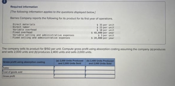 Required information
[The following information applies to the questions displayed below]
Barnes Company reports the following for its product for its first year of operations.
Direct materials
Direct labor
Variable overhead
Fixed overhead
Variable selling and administrative expenses
Fixed selling and administrative expenses
The company sells its product for $150 per unit. Compute gross profit using absorption costing assuming the company (a) produces
and sells 2,000 units and (b) produces 2,400 units and sells 2,000 units.
Gross profit using absorption costing
Sales
Cost of goods sold
Gross profit
$ 35 per unit
$25 per unit
$10 per unit
$ 48,000 per year i
$3 per unit
$ 20,000 per year
(a) 2,000 Units Produced
and 2,000 Units Sold
(b) 2,400 Units Produced
and 2,000 Units Sold