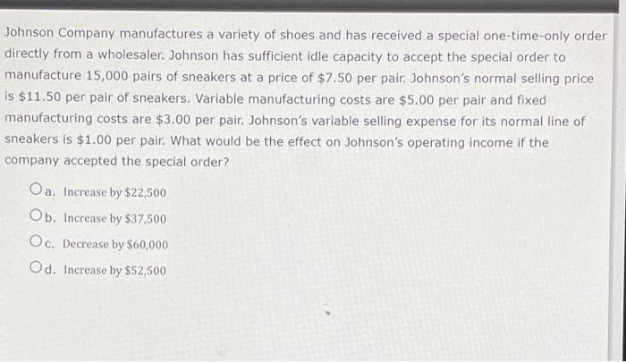 Johnson Company manufactures a variety of shoes and has received a special one-time-only order
directly from a wholesaler. Johnson has sufficient idle capacity to accept the special order to
manufacture 15,000 pairs of sneakers at a price of $7.50 per pair. Johnson's normal selling price
is $11.50 per pair of sneakers. Variable manufacturing costs are $5.00 per pair and fixed
manufacturing costs are $3.00 per pair. Johnson's variable selling expense for its normal line of
sneakers is $1.00 per pair. What would be the effect on Johnson's operating income if the
company accepted the special order?
Oa. Increase by $22,500
Ob. Increase by $37,500
Oc. Decrease by $60,000
Od. Increase by $52,500