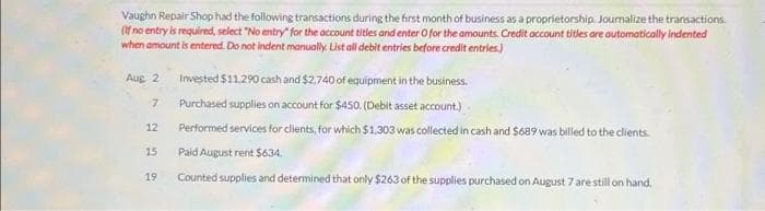 Vaughn Repair Shop had the following transactions during the first month of business as a proprietorship. Journalize the transactions.
(If no entry is required, select "No entry" for the account titles and enter O for the amounts. Credit account titles are automatically indented
when amount is entered. Do not indent manually. List all debit entries before credit entries.)
Aug 2 Invested $11.290 cash and $2,740 of equipment in the business.
Purchased supplies on account for $450. (Debit asset account.)
Performed services for clients, for which $1,303 was collected in cash and $689 was billed to the clients.
Paid August rent $634.
Counted supplies and determined that only $263 of the supplies purchased on August 7 are still on hand,
7
12
15
19