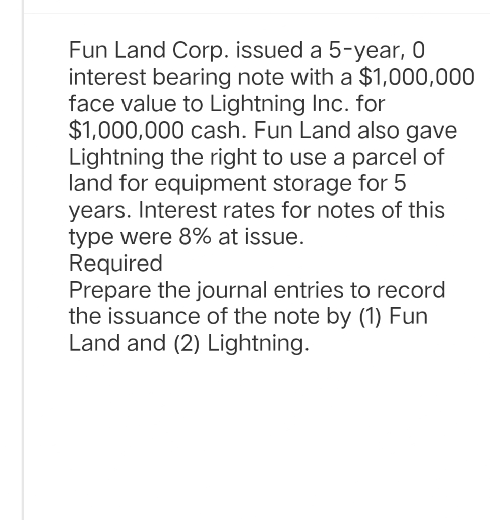 Fun Land Corp. issued a 5-year, 0
interest bearing note with a $1,000,000
face value to Lightning Inc. for
$1,000,000 cash. Fun Land also gave
Lightning the right to use a parcel of
land for equipment storage for 5
years. Interest rates for notes of this
type were 8% at issue.
Required
Prepare the journal entries to record
the issuance of the note by (1) Fun
Land and (2) Lightning.