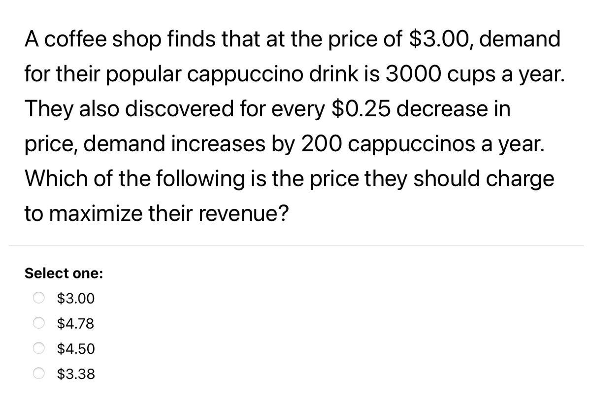 A coffee shop finds that at the price of $3.00, demand
for their popular cappuccino drink is 3000 cups a year.
They also discovered for every $0.25 decrease in
price, demand increases by 200 cappuccinos a year.
Which of the following is the price they should charge
to maximize their revenue?
Select one:
$3.00
$4.78
$4.50
$3.38
O O
