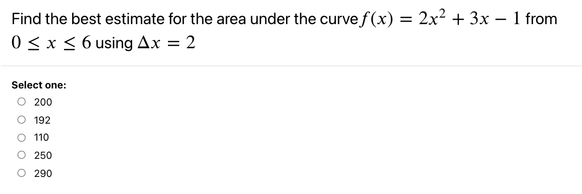 Find the best estimate for the area under the curve f(x) = 2x² + 3x – 1 from
0 <x < 6 using Ax
2
Select one:
O 200
O 192
O 110
250
O 290
